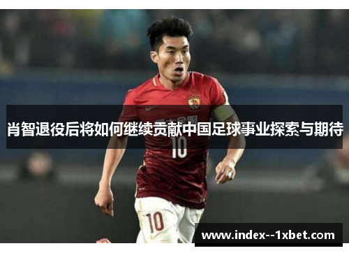 肖智退役后将如何继续贡献中国足球事业探索与期待