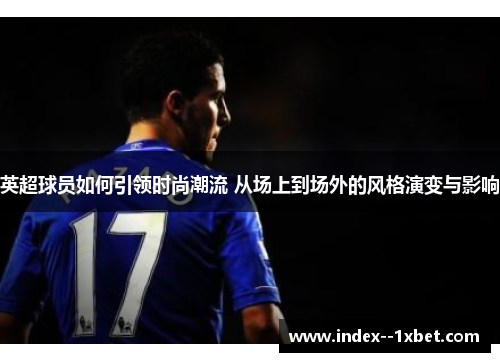英超球员如何引领时尚潮流 从场上到场外的风格演变与影响 英超球员如何引领时尚潮流 从场上到场外的风格演变与影响