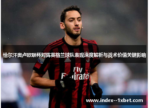 恰尔汗奥卢欧联杯对阵英格兰球队表现深度解析与战术价值关键影响 恰尔汗奥卢欧联杯对阵英格兰球队表现深度解析与战术价值关键影响