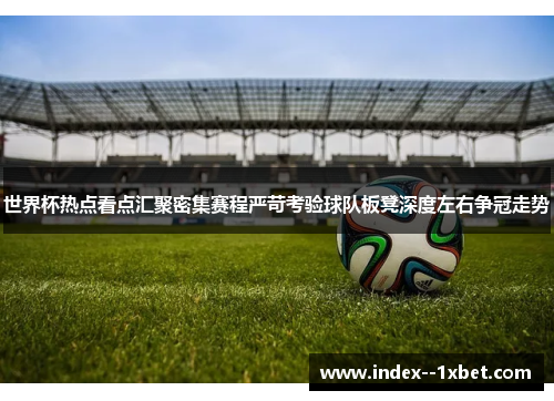 世界杯热点看点汇聚密集赛程严苛考验球队板凳深度左右争冠走势