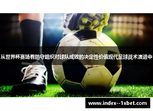 从世界杯赛场看防守组织对球队成败的决定性价值现代足球战术演进中 从世界杯赛场看防守组织对球队成败的决定性价值现代足球战术演进中