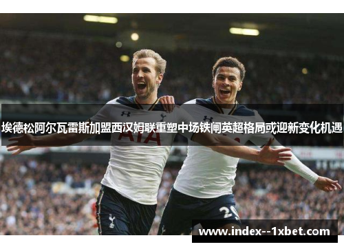 埃德松阿尔瓦雷斯加盟西汉姆联重塑中场铁闸英超格局或迎新变化机遇 埃德松阿尔瓦雷斯加盟西汉姆联重塑中场铁闸英超格局或迎新变化机遇