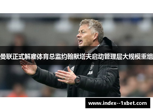 曼联正式解雇体育总监约翰默塔夫启动管理层大规模重组