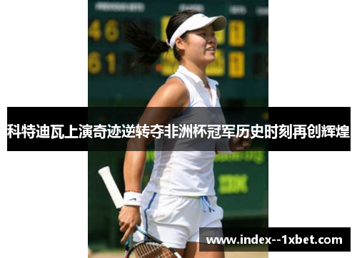 科特迪瓦上演奇迹逆转夺非洲杯冠军历史时刻再创辉煌