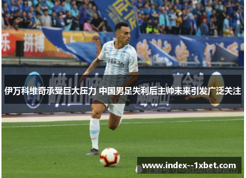 伊万科维奇承受巨大压力 中国男足失利后主帅未来引发广泛关注 伊万科维奇承受巨大压力 中国男足失利后主帅未来引发广泛关注