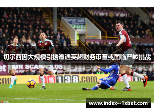 切尔西因大规模引援遭遇英超财务审查或面临严峻挑战 切尔西因大规模引援遭遇英超财务审查或面临严峻挑战