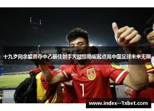 十九岁向余望勇夺中乙最佳射手天赋惊艳崛起点亮中国足球未来无限