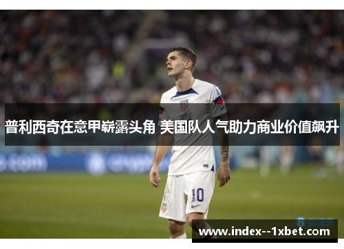 普利西奇在意甲崭露头角 美国队人气助力商业价值飙升