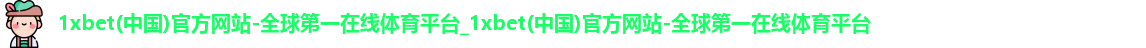 1xbet(中国)官方网站-全球第一在线体育平台_1xbet(中国)官方网站-全球第一在线体育平台